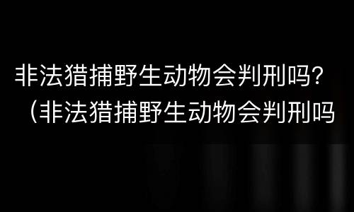 非法猎捕野生动物会判刑吗？（非法猎捕野生动物会判刑吗）