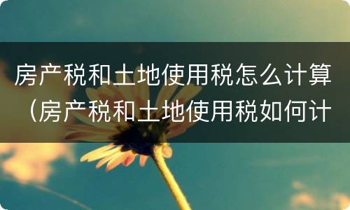 房产税和土地使用税怎么计算（房产税和土地使用税如何计算）