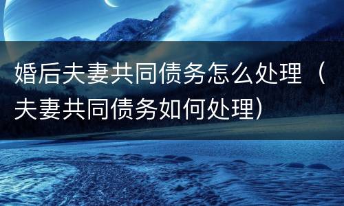 婚后夫妻共同债务怎么处理（夫妻共同债务如何处理）