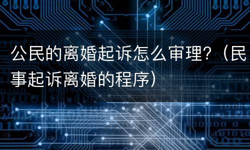 公民的离婚起诉怎么审理?（民事起诉离婚的程序）