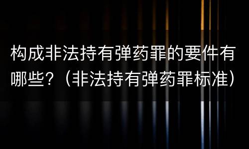 构成非法持有弹药罪的要件有哪些?（非法持有弹药罪标准）