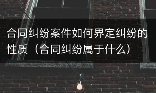 合同纠纷案件如何界定纠纷的性质（合同纠纷属于什么）