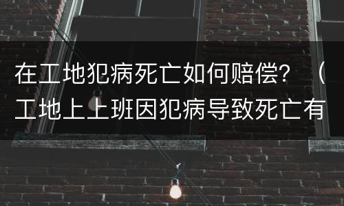 在工地犯病死亡如何赔偿？（工地上上班因犯病导致死亡有赔偿吗）