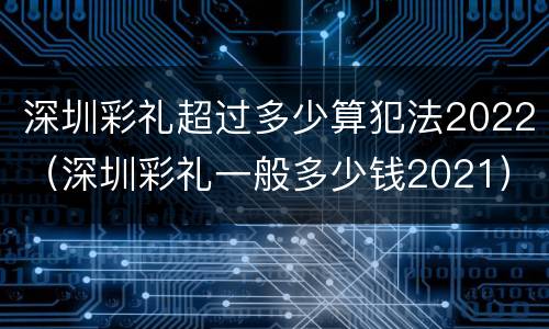深圳彩礼超过多少算犯法2022（深圳彩礼一般多少钱2021）