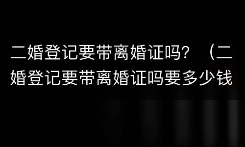 二婚登记要带离婚证吗？（二婚登记要带离婚证吗要多少钱）