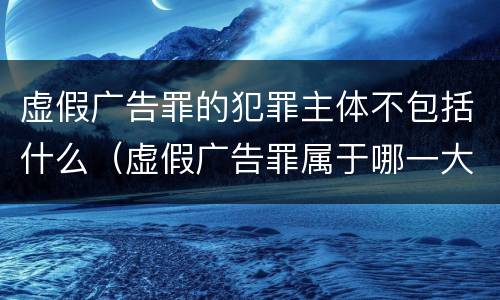 虚假广告罪的犯罪主体不包括什么（虚假广告罪属于哪一大类）