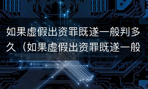 如果虚假出资罪既遂一般判多久（如果虚假出资罪既遂一般判多久呢）