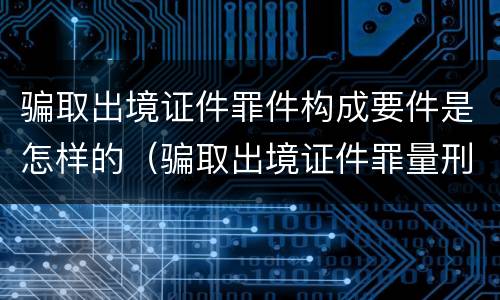 骗取出境证件罪件构成要件是怎样的（骗取出境证件罪量刑）