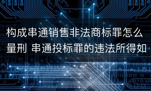 构成串通销售非法商标罪怎么量刑 串通投标罪的违法所得如何计算