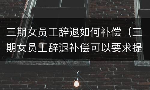 三期女员工辞退如何补偿（三期女员工辞退补偿可以要求提前一个月通知）