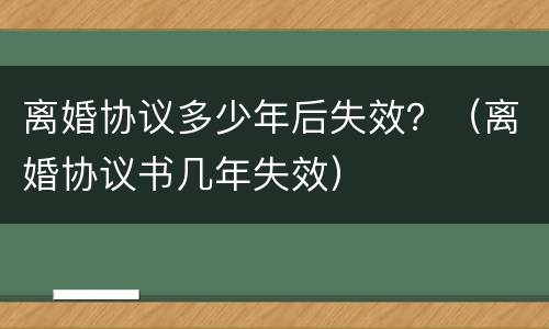 离婚协议多少年后失效？（离婚协议书几年失效）