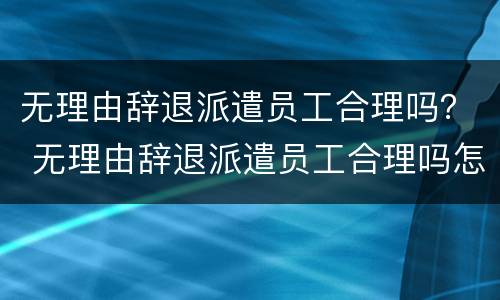 无理由辞退派遣员工合理吗？ 无理由辞退派遣员工合理吗怎么赔偿