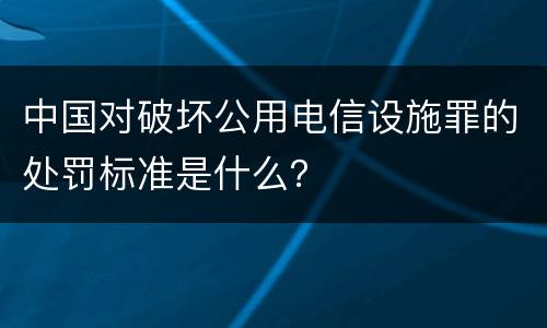 中国对破坏公用电信设施罪的处罚标准是什么？