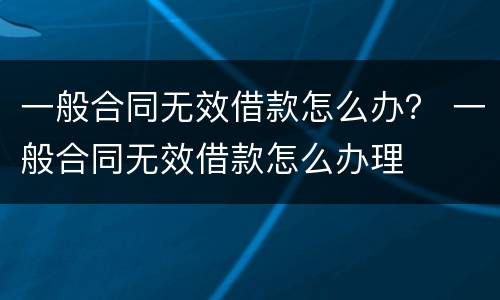 一般合同无效借款怎么办？ 一般合同无效借款怎么办理