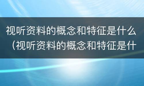 视听资料的概念和特征是什么（视听资料的概念和特征是什么）
