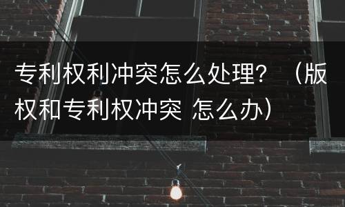 专利权利冲突怎么处理？（版权和专利权冲突 怎么办）