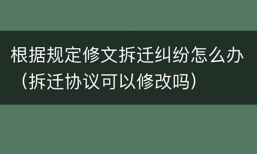 根据规定修文拆迁纠纷怎么办（拆迁协议可以修改吗）