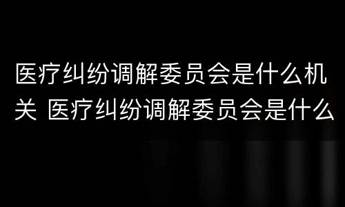 医疗纠纷调解委员会是什么机关 医疗纠纷调解委员会是什么机关单位