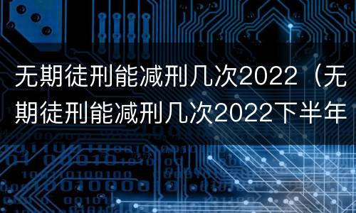 无期徒刑能减刑几次2022（无期徒刑能减刑几次2022下半年）