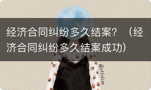 经济合同纠纷多久结案？（经济合同纠纷多久结案成功）