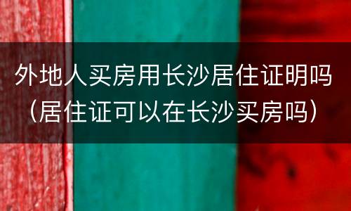外地人买房用长沙居住证明吗（居住证可以在长沙买房吗）