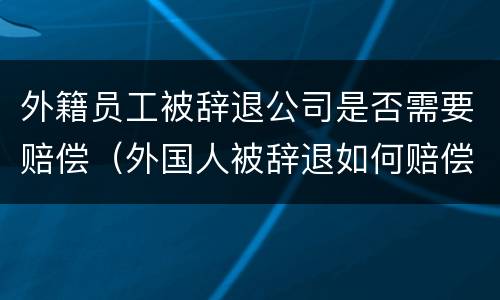 外籍员工被辞退公司是否需要赔偿（外国人被辞退如何赔偿）