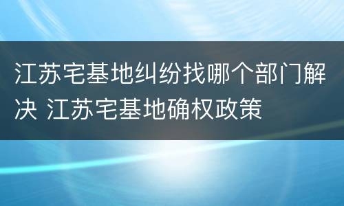 江苏宅基地纠纷找哪个部门解决 江苏宅基地确权政策