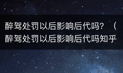 醉驾处罚以后影响后代吗？（醉驾处罚以后影响后代吗知乎）