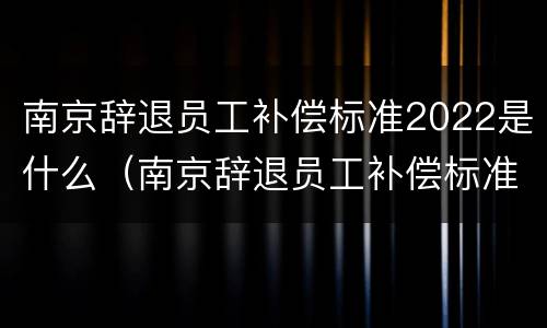 南京辞退员工补偿标准2022是什么（南京辞退员工补偿标准2022是什么时候发）