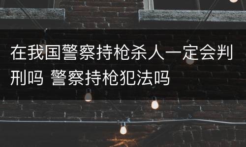 在我国警察持枪杀人一定会判刑吗 警察持枪犯法吗