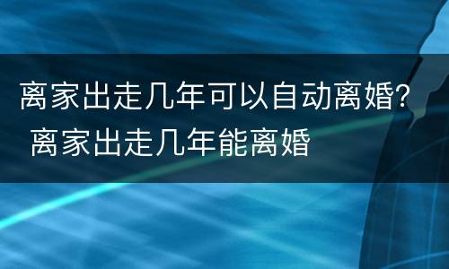 离家出走几年可以自动离婚？ 离家出走几年能离婚