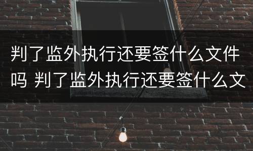 判了监外执行还要签什么文件吗 判了监外执行还要签什么文件吗怎么办