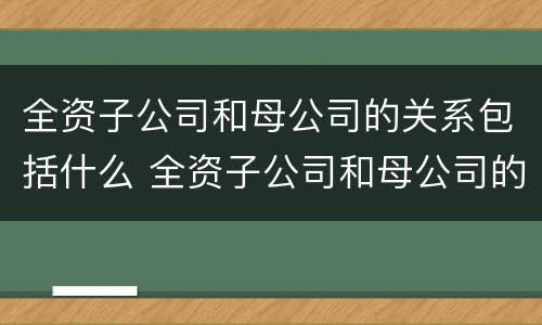 全资子公司和母公司的关系包括什么 全资子公司和母公司的关系包括什么