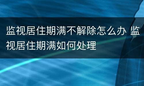 监视居住期满不解除怎么办 监视居住期满如何处理