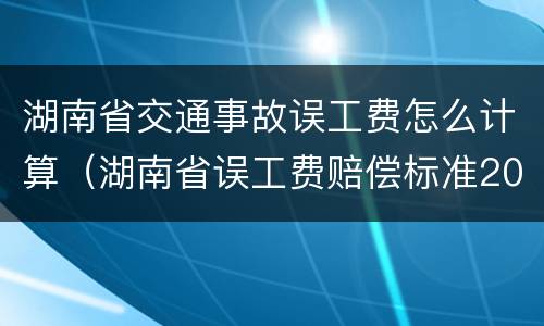 湖南省交通事故误工费怎么计算（湖南省误工费赔偿标准2021多少钱一天）