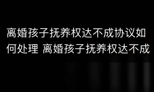 离婚孩子抚养权达不成协议如何处理 离婚孩子抚养权达不成协议如何处理好