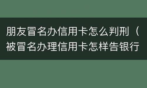 朋友冒名办信用卡怎么判刑（被冒名办理信用卡怎样告银行）