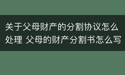 关于父母财产的分割协议怎么处理 父母的财产分割书怎么写