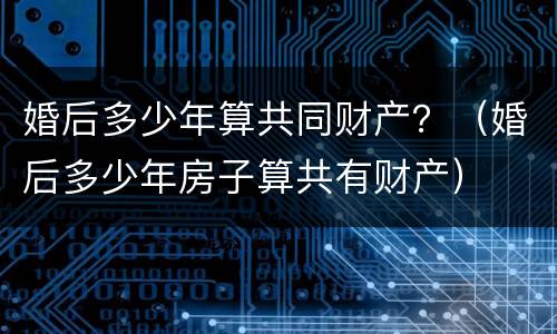 婚后多少年算共同财产？（婚后多少年房子算共有财产）