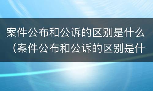案件公布和公诉的区别是什么（案件公布和公诉的区别是什么意思）