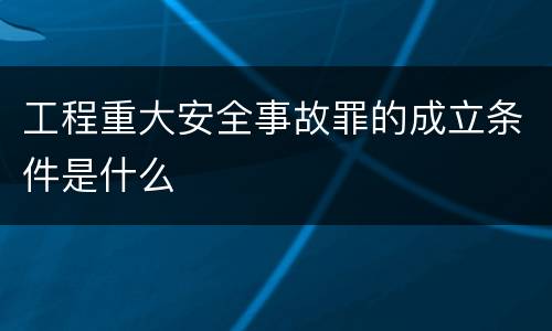 工程重大安全事故罪的成立条件是什么