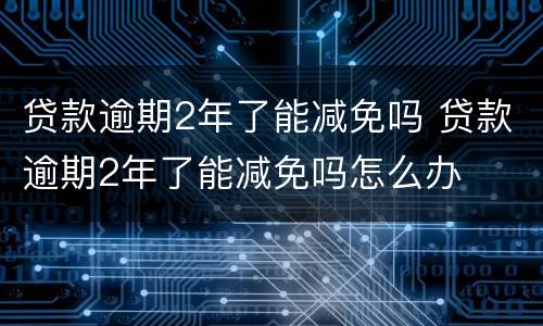 贷款逾期2年了能减免吗 贷款逾期2年了能减免吗怎么办