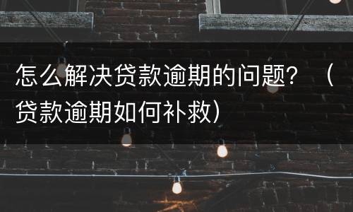 怎么解决贷款逾期的问题？（贷款逾期如何补救）