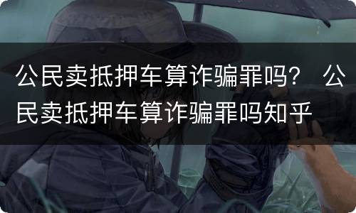 公民卖抵押车算诈骗罪吗？ 公民卖抵押车算诈骗罪吗知乎