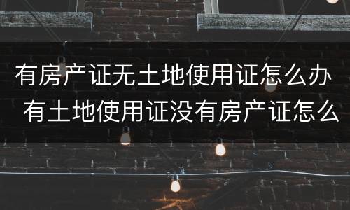 有房产证无土地使用证怎么办 有土地使用证没有房产证怎么办理房产证