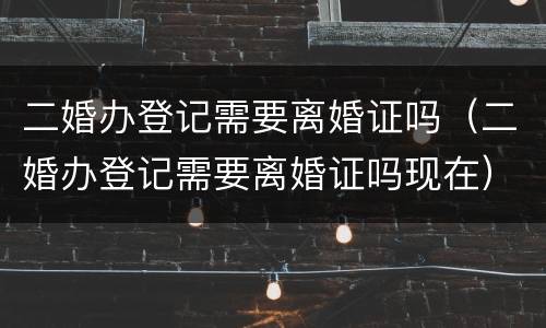 二婚办登记需要离婚证吗（二婚办登记需要离婚证吗现在）