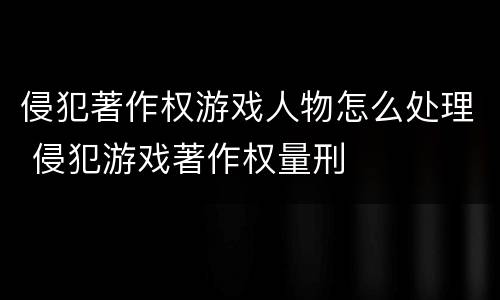 侵犯著作权游戏人物怎么处理 侵犯游戏著作权量刑