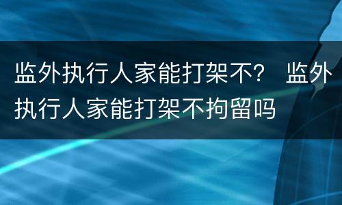 监外执行人家能打架不？ 监外执行人家能打架不拘留吗