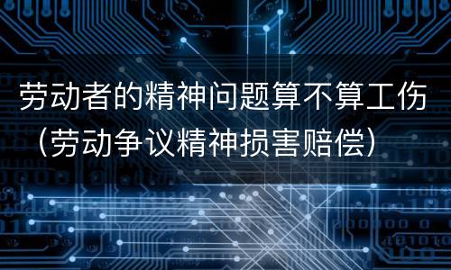 劳动者的精神问题算不算工伤（劳动争议精神损害赔偿）