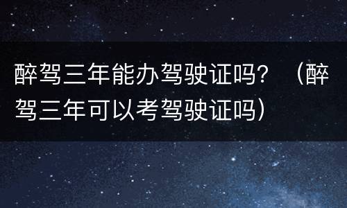 醉驾三年能办驾驶证吗？（醉驾三年可以考驾驶证吗）